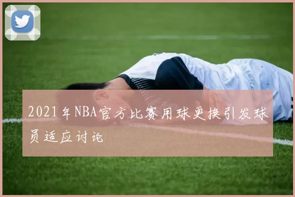 2021年NBA官方比赛用球更换引发球员适应讨论
