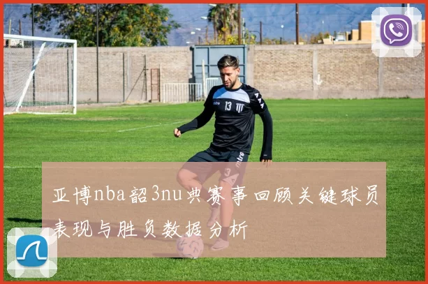亚博nba韶3nu典赛事回顾关键球员表现与胜负数据分析