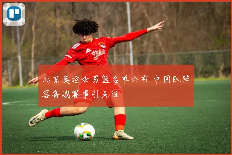 北京奥运会男篮名单公布 中国队阵容备战赛事引关注