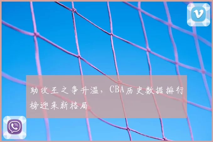 助攻王之争升温，CBA历史数据排行榜迎来新格局