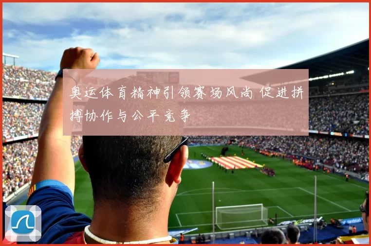 奥运体育精神引领赛场风尚 促进拼搏协作与公平竞争