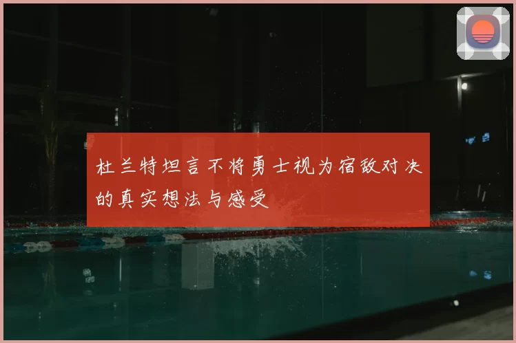 杜兰特坦言不将勇士视为宿敌对决的真实想法与感受