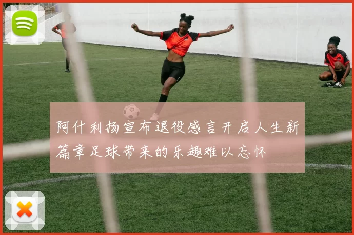 阿什利扬宣布退役感言开启人生新篇章足球带来的乐趣难以忘怀