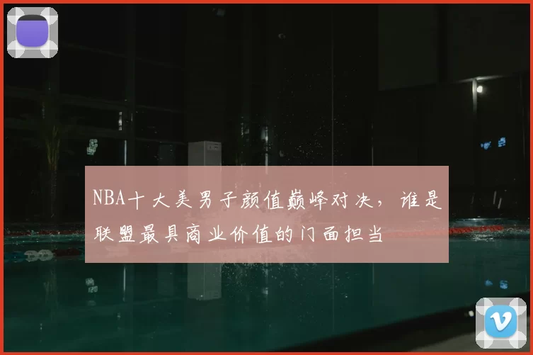NBA十大美男子颜值巅峰对决，谁是联盟最具商业价值的门面担当