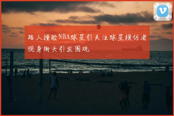 路人撞脸NBA球星引关注球星模仿者现身街头引发围观