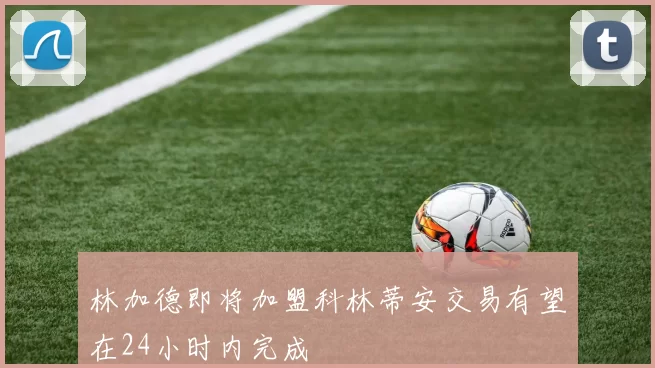 林加德即将加盟科林蒂安交易有望在24小时内完成