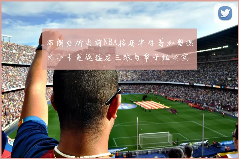 布朗分析当前NBA格局字母哥加盟热火小卡重返猛龙三球与华子组合实力强劲