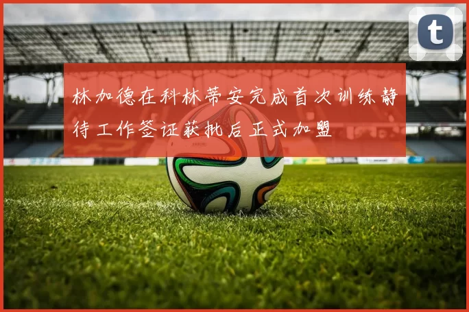 林加德在科林蒂安完成首次训练静待工作签证获批后正式加盟