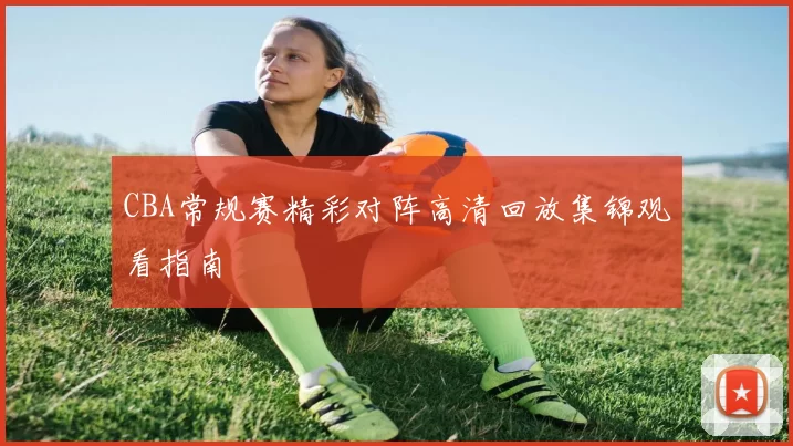 CBA常规赛精彩对阵高清回放集锦观看指南