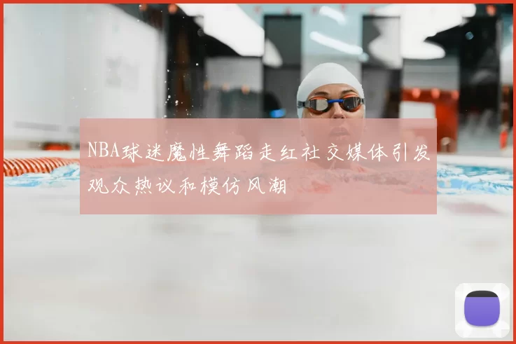NBA球迷魔性舞蹈走红社交媒体引发观众热议和模仿风潮