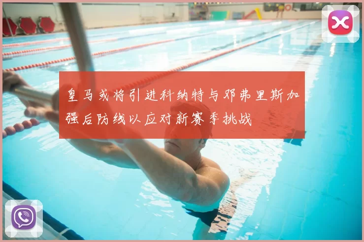 皇马或将引进科纳特与邓弗里斯加强后防线以应对新赛季挑战