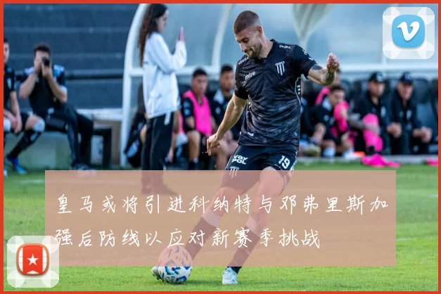 皇马或将引进科纳特与邓弗里斯加强后防线以应对新赛季挑战