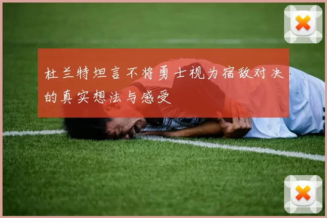 杜兰特坦言不将勇士视为宿敌对决的真实想法与感受