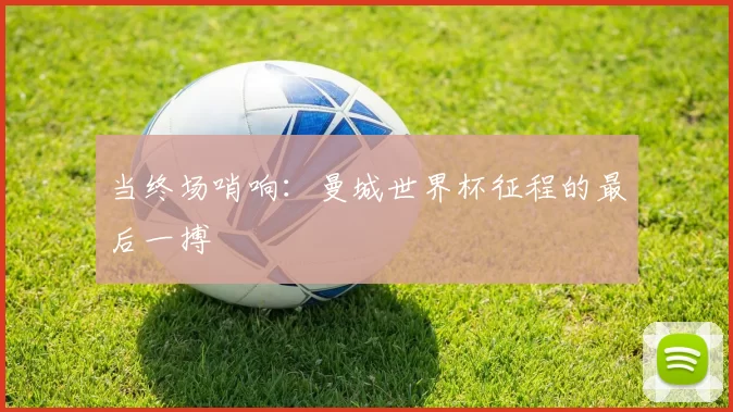 当终场哨响：曼城世界杯征程的最后一搏
