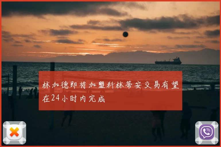 林加德即将加盟科林蒂安交易有望在24小时内完成
