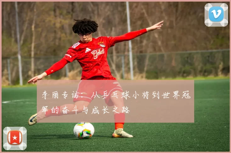 李丽专访：从乒乓球小将到世界冠军的奋斗与成长之路