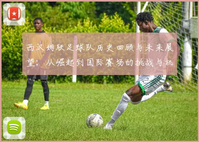 西汉姆联足球队历史回顾与未来展望：从崛起到国际赛场的挑战与机遇