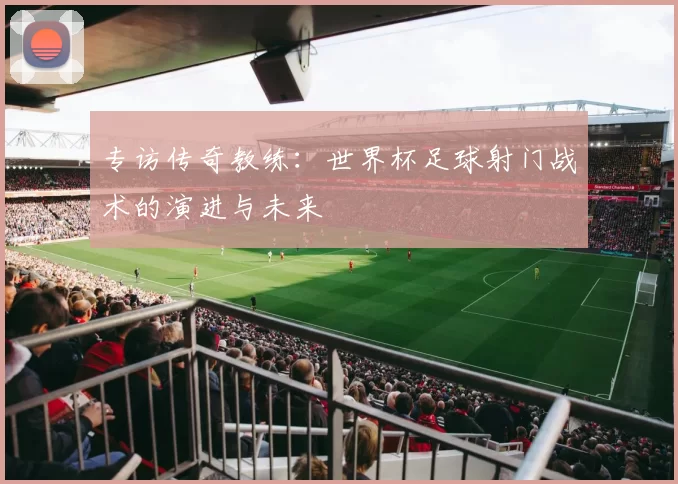 专访传奇教练:世界杯足球射门战术的演进与未来