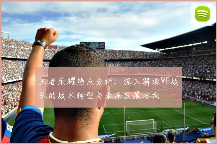 王者荣耀热点分析：深入解读WE战队的战术转型与未来发展方向