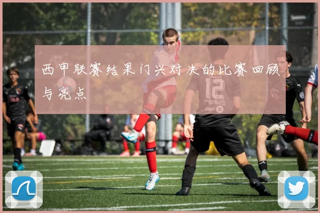 西甲联赛结果门兴对决的比赛回顾与亮点