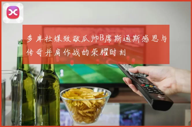 多库社媒致敬瓜帅B席斯通斯感恩与传奇并肩作战的荣耀时刻