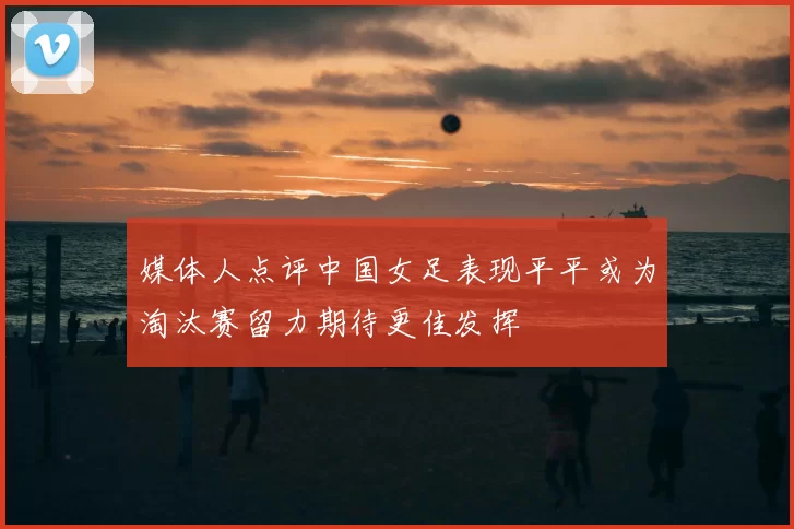 媒体人点评中国女足表现平平或为淘汰赛留力期待更佳发挥