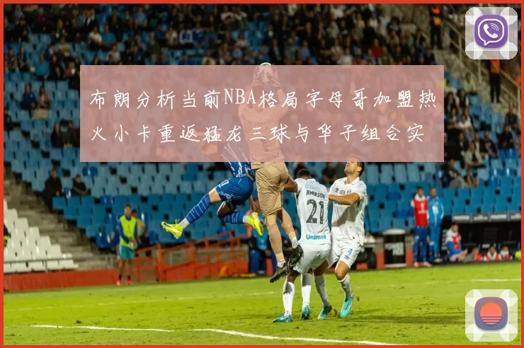 布朗分析当前NBA格局字母哥加盟热火小卡重返猛龙三球与华子组合实力强劲