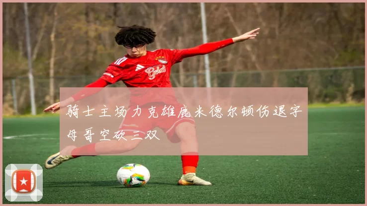 骑士主场力克雄鹿米德尔顿伤退字母哥空砍三双