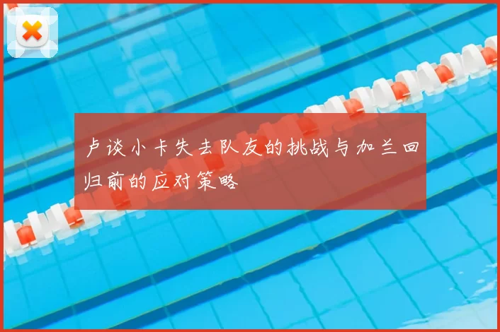 卢谈小卡失去队友的挑战与加兰回归前的应对策略