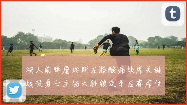 湖人前锋詹姆斯左膝酸痛缺席关键战役勇士主场大胜锁定季后赛席位