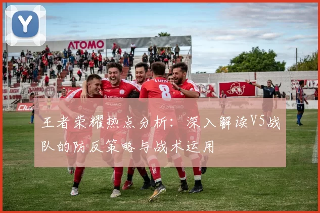 王者荣耀热点分析：深入解读V5战队的防反策略与战术运用