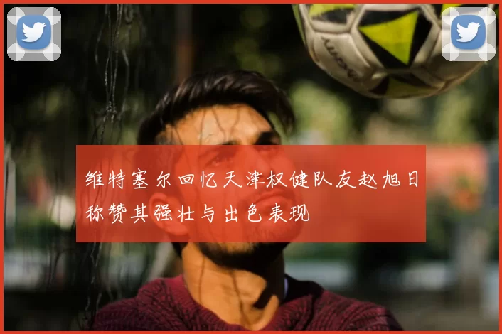 维特塞尔回忆天津权健队友赵旭日称赞其强壮与出色表现