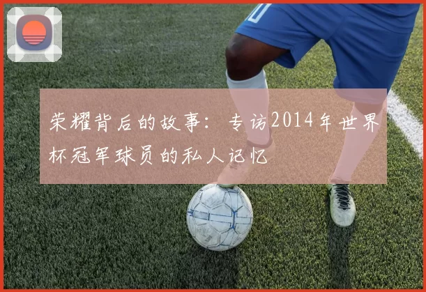 荣耀背后的故事:专访2014年世界杯冠军球员的私人记忆