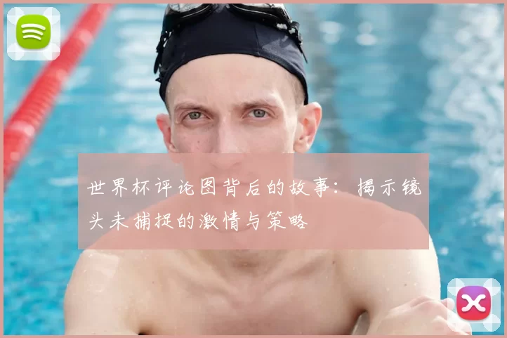 世界杯评论图背后的故事:揭示镜头未捕捉的激情与策略