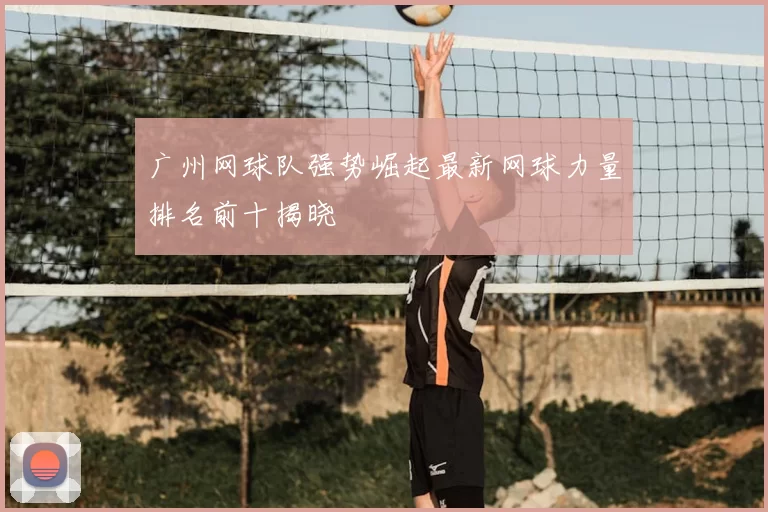 广州网球队强势崛起最新网球力量排名前十揭晓