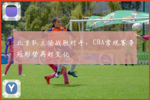 北京队主场战胜对手，CBA常规赛争冠形势再起变化