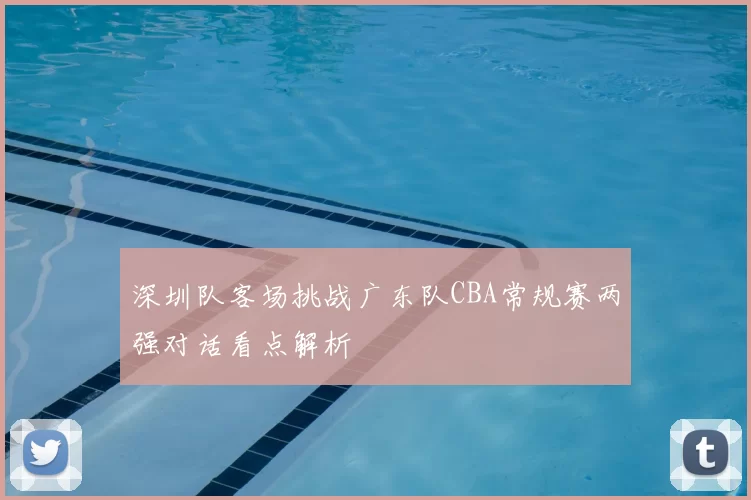 深圳队客场挑战广东队CBA常规赛两强对话看点解析