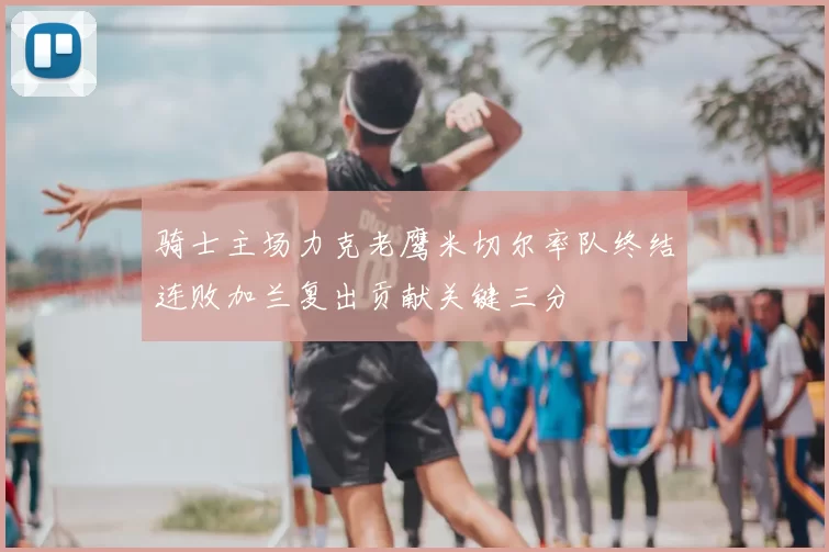 骑士主场力克老鹰米切尔率队终结连败加兰复出贡献关键三分