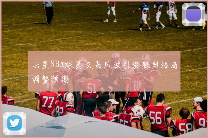 七星NBA球员交易风波引发联盟格局调整预期