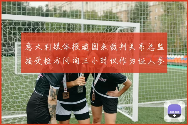 意大利媒体报道国米裁判关系总监接受检方问询三小时仅作为证人参与调查