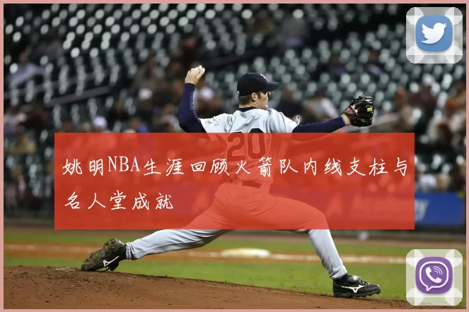 姚明NBA生涯回顾火箭队内线支柱与名人堂成就