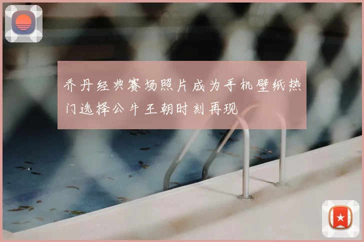 乔丹经典赛场照片成为手机壁纸热门选择公牛王朝时刻再现