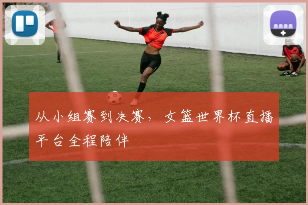 从小组赛到决赛，女篮世界杯直播平台全程陪伴