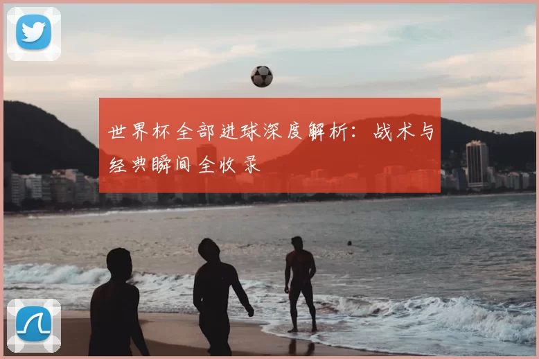 世界杯全部进球深度解析：战术与经典瞬间全收录