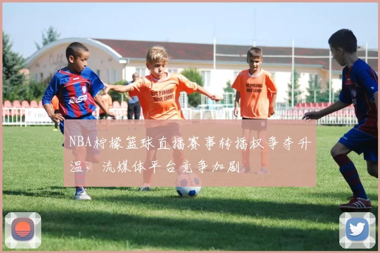 NBA柠檬篮球直播赛事转播权争夺升温，流媒体平台竞争加剧