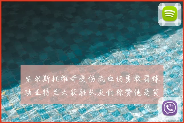 克尔斯托维奇受伤流血仍勇敢罚球助亚特兰大获胜队友们称赞他是英雄