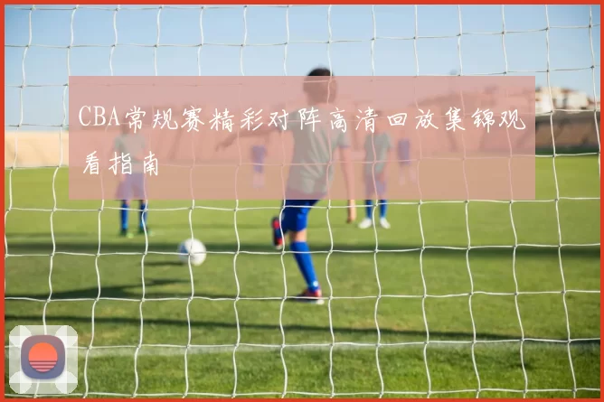 CBA常规赛精彩对阵高清回放集锦观看指南