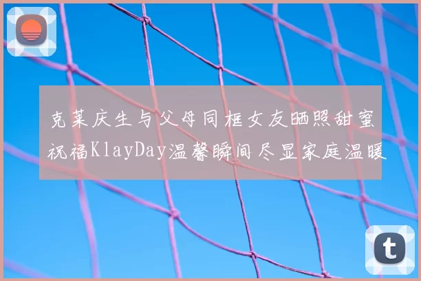 克莱庆生与父母同框女友晒照甜蜜祝福KlayDay温馨瞬间尽显家庭温暖