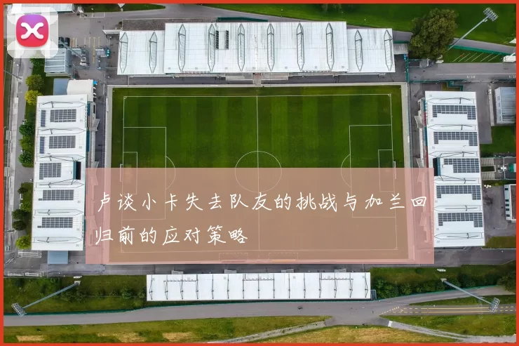 卢谈小卡失去队友的挑战与加兰回归前的应对策略