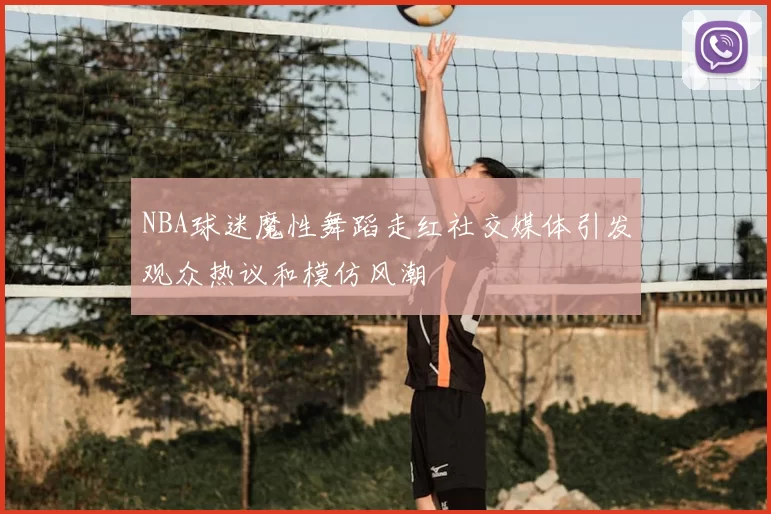 NBA球迷魔性舞蹈走红社交媒体引发观众热议和模仿风潮